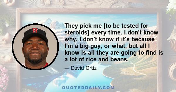 They pick me [to be tested for steroids] every time. I don't know why. I don't know if it's because I'm a big guy, or what, but all I know is all they are going to find is a lot of rice and beans.