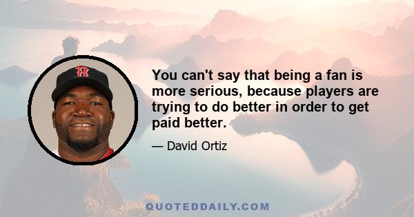 You can't say that being a fan is more serious, because players are trying to do better in order to get paid better.