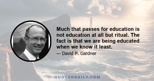 Much that passes for education is not education at all but ritual. The fact is that we are being educated when we know it least.