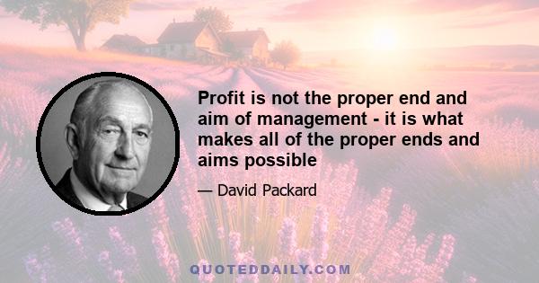 Profit is not the proper end and aim of management - it is what makes all of the proper ends and aims possible