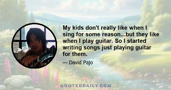 My kids don't really like when I sing for some reason...but they like when I play guitar. So I started writing songs just playing guitar for them.