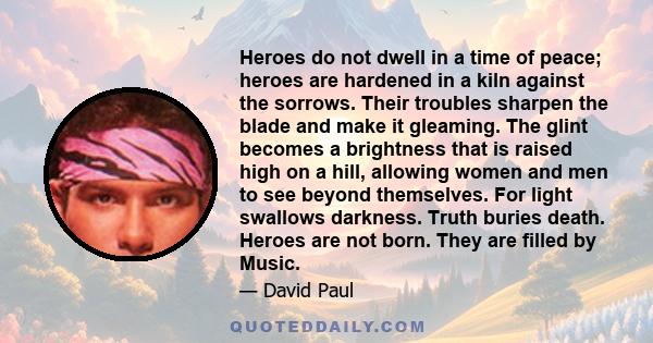 Heroes do not dwell in a time of peace; heroes are hardened in a kiln against the sorrows. Their troubles sharpen the blade and make it gleaming. The glint becomes a brightness that is raised high on a hill, allowing