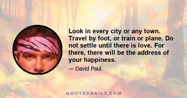 Look in every city or any town. Travel by foot, or train or plane. Do not settle until there is love. For there, there will be the address of your happiness.