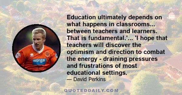 Education ultimately depends on what happens in classrooms... between teachers and learners. That is fundamental.'... 'I hope that teachers will discover the optimism and direction to combat the energy - draining