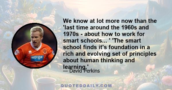 We know at lot more now than the 'last time around the 1960s and 1970s - about how to work for smart schools... ' 'The smart school finds it's foundation in a rich and evolving set of principles about human thinking and 