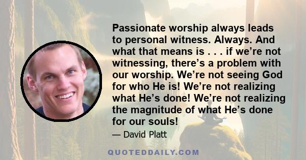 Passionate worship always leads to personal witness. Always. And what that means is . . . if we’re not witnessing, there’s a problem with our worship. We’re not seeing God for who He is! We’re not realizing what He’s