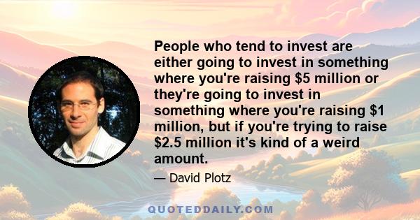 People who tend to invest are either going to invest in something where you're raising $5 million or they're going to invest in something where you're raising $1 million, but if you're trying to raise $2.5 million it's