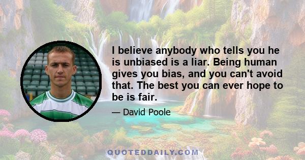 I believe anybody who tells you he is unbiased is a liar. Being human gives you bias, and you can't avoid that. The best you can ever hope to be is fair.