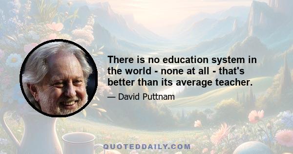 There is no education system in the world - none at all - that's better than its average teacher.