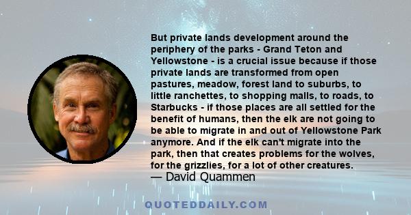 But private lands development around the periphery of the parks - Grand Teton and Yellowstone - is a crucial issue because if those private lands are transformed from open pastures, meadow, forest land to suburbs, to