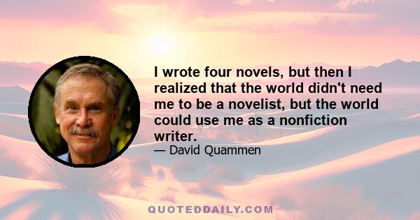 I wrote four novels, but then I realized that the world didn't need me to be a novelist, but the world could use me as a nonfiction writer.