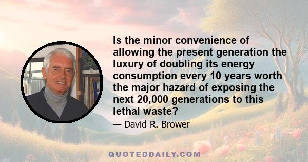 Is the minor convenience of allowing the present generation the luxury of doubling its energy consumption every 10 years worth the major hazard of exposing the next 20,000 generations to this lethal waste?