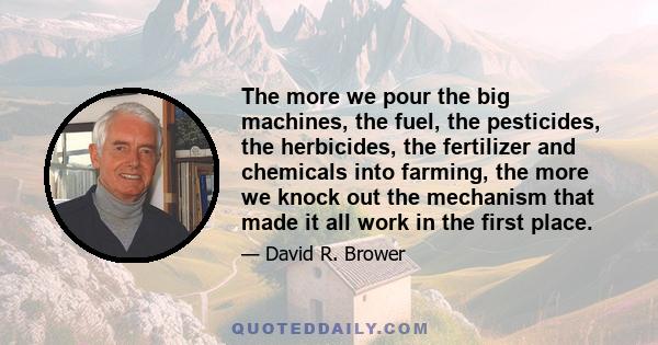 The more we pour the big machines, the fuel, the pesticides, the herbicides, the fertilizer and chemicals into farming, the more we knock out the mechanism that made it all work in the first place.