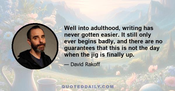 Well into adulthood, writing has never gotten easier. It still only ever begins badly, and there are no guarantees that this is not the day when the jig is finally up.