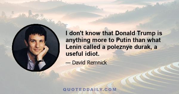 I don't know that Donald Trump is anything more to Putin than what Lenin called a poleznye durak, a useful idiot.