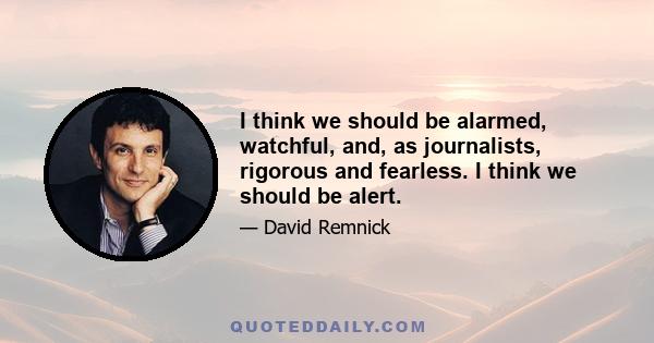 I think we should be alarmed, watchful, and, as journalists, rigorous and fearless. I think we should be alert.