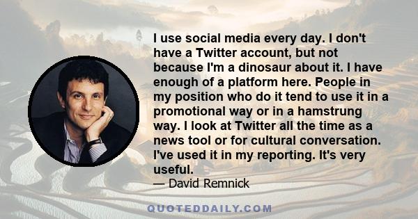 I use social media every day. I don't have a Twitter account, but not because I'm a dinosaur about it. I have enough of a platform here. People in my position who do it tend to use it in a promotional way or in a