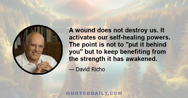 A wound does not destroy us. It activates our self-healing powers. The point is not to put it behind you but to keep benefiting from the strength it has awakened.