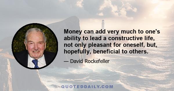 Money can add very much to one's ability to lead a constructive life, not only pleasant for oneself, but, hopefully, beneficial to others.