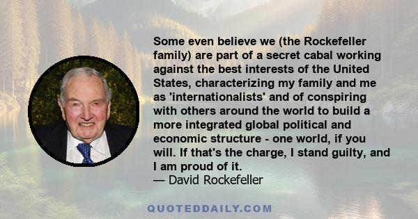 Some even believe we (the Rockefeller family) are part of a secret cabal working against the best interests of the United States, characterizing my family and me as 'internationalists' and of conspiring with others