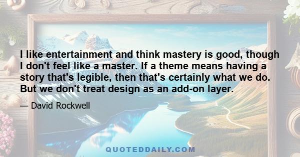 I like entertainment and think mastery is good, though I don't feel like a master. If a theme means having a story that's legible, then that's certainly what we do. But we don't treat design as an add-on layer.