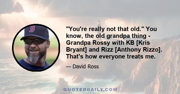 You're really not that old. You know, the old grandpa thing - Grandpa Rossy with KB [Kris Bryant] and Rizz [Anthony Rizzo]. That's how everyone treats me.