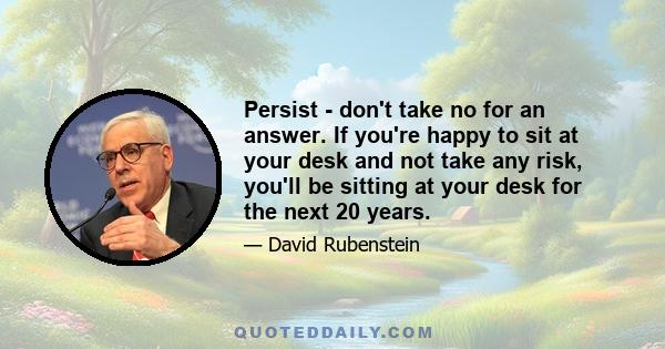 Persist - don't take no for an answer. If you're happy to sit at your desk and not take any risk, you'll be sitting at your desk for the next 20 years.