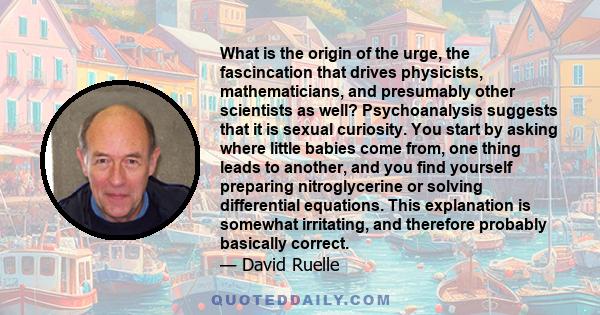 What is the origin of the urge, the fascincation that drives physicists, mathematicians, and presumably other scientists as well? Psychoanalysis suggests that it is sexual curiosity. You start by asking where little