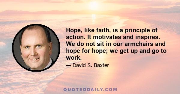 Hope, like faith, is a principle of action. It motivates and inspires. We do not sit in our armchairs and hope for hope; we get up and go to work.