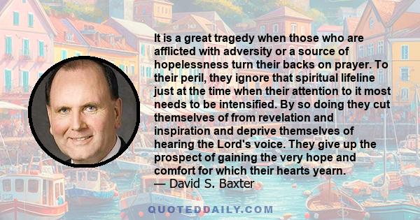 It is a great tragedy when those who are afflicted with adversity or a source of hopelessness turn their backs on prayer. To their peril, they ignore that spiritual lifeline just at the time when their attention to it