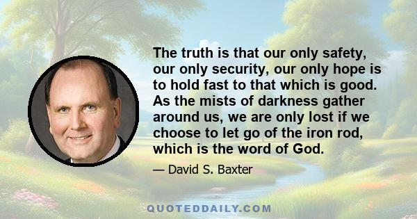 The truth is that our only safety, our only security, our only hope is to hold fast to that which is good. As the mists of darkness gather around us, we are only lost if we choose to let go of the iron rod, which is the 