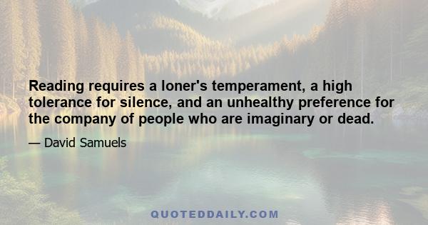 Reading requires a loner's temperament, a high tolerance for silence, and an unhealthy preference for the company of people who are imaginary or dead.