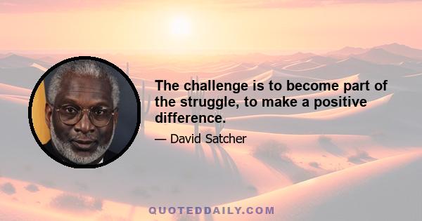 The challenge is to become part of the struggle, to make a positive difference.