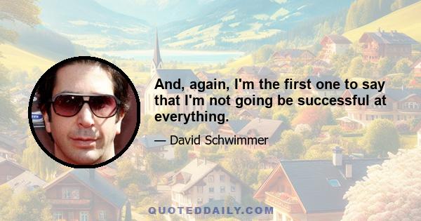 And, again, I'm the first one to say that I'm not going be successful at everything.