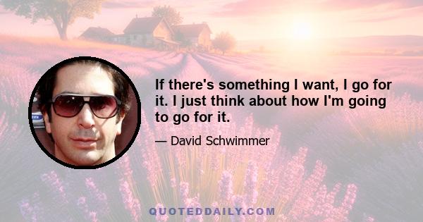 If there's something I want, I go for it. I just think about how I'm going to go for it.
