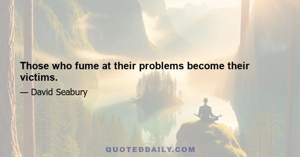 Those who fume at their problems become their victims.