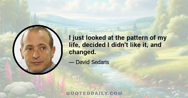 I just looked at the pattern of my life, decided I didn't like it, and changed.