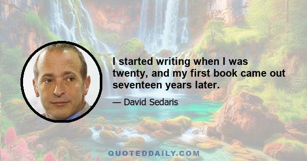 I started writing when I was twenty, and my first book came out seventeen years later.