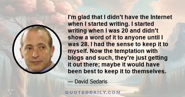 I'm glad that I didn't have the Internet when I started writing. I started writing when I was 20 and didn't show a word of it to anyone until I was 28. I had the sense to keep it to myself. Now the temptation with blogs 