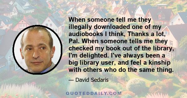 When someone tell me they illegally downloaded one of my audiobooks I think, Thanks a lot, Pal. When someone tells me they checked my book out of the library, I'm delighted. I've always been a big library user, and feel 