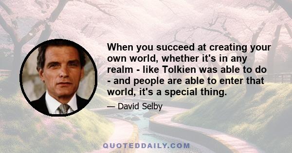 When you succeed at creating your own world, whether it's in any realm - like Tolkien was able to do - and people are able to enter that world, it's a special thing.