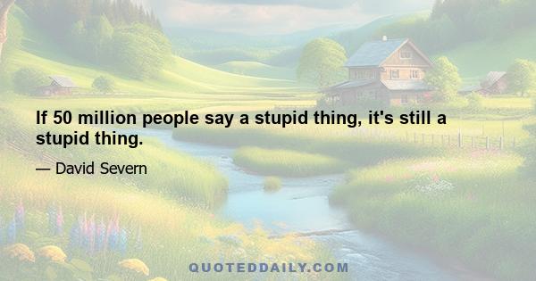 If 50 million people say a stupid thing, it's still a stupid thing.