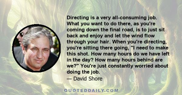 Directing is a very all-consuming job. What you want to do there, as you're coming down the final road, is to just sit back and enjoy and let the wind flow through your hair. When you're directing, you're sitting there