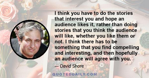 I think you have to do the stories that interest you and hope an audience likes it, rather than doing stories that you think the audience will like, whether you like them or not. I think there has to be something that