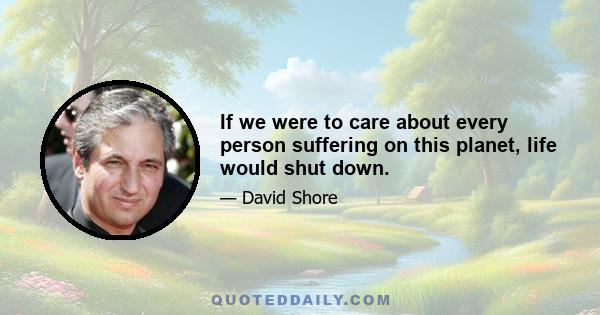 If we were to care about every person suffering on this planet, life would shut down.