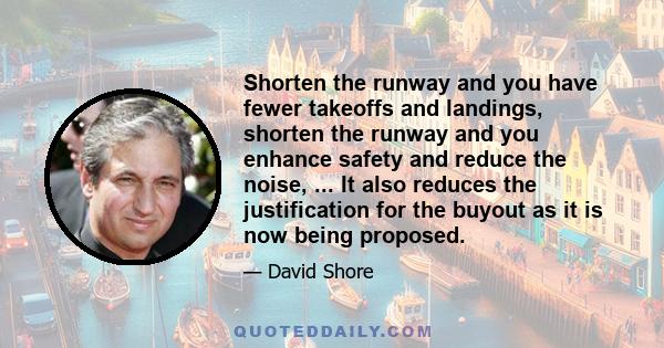 Shorten the runway and you have fewer takeoffs and landings, shorten the runway and you enhance safety and reduce the noise, ... It also reduces the justification for the buyout as it is now being proposed.