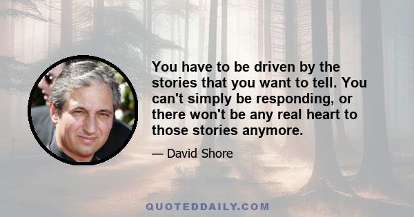 You have to be driven by the stories that you want to tell. You can't simply be responding, or there won't be any real heart to those stories anymore.