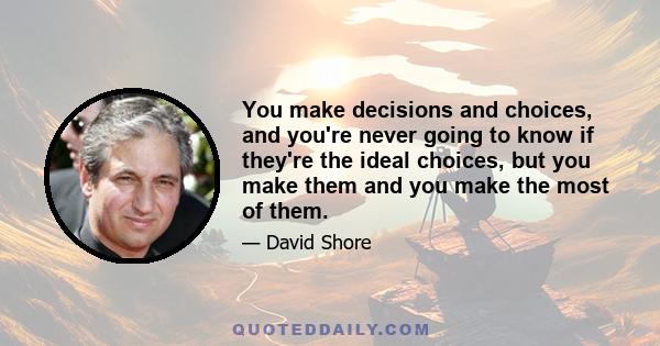 You make decisions and choices, and you're never going to know if they're the ideal choices, but you make them and you make the most of them.