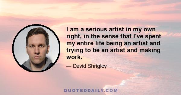 I am a serious artist in my own right, in the sense that I've spent my entire life being an artist and trying to be an artist and making work.