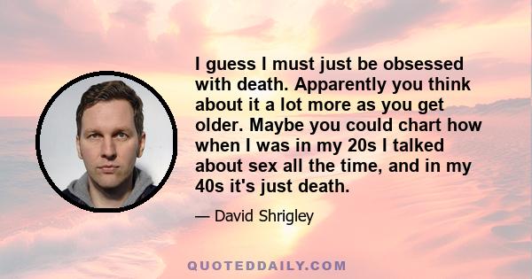 I guess I must just be obsessed with death. Apparently you think about it a lot more as you get older. Maybe you could chart how when I was in my 20s I talked about sex all the time, and in my 40s it's just death.